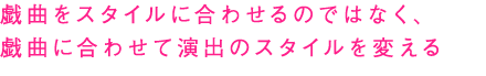 戯曲をスタイルに合わせるのではなく、戯曲に合わせて演出のスタイルを変える